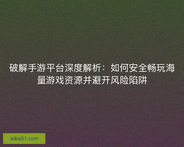 破解手游平台深度解析：如何安全畅玩海量游戏资源并避开风险陷阱