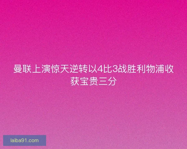 曼联上演惊天逆转以4比3战胜利物浦收获宝贵三分