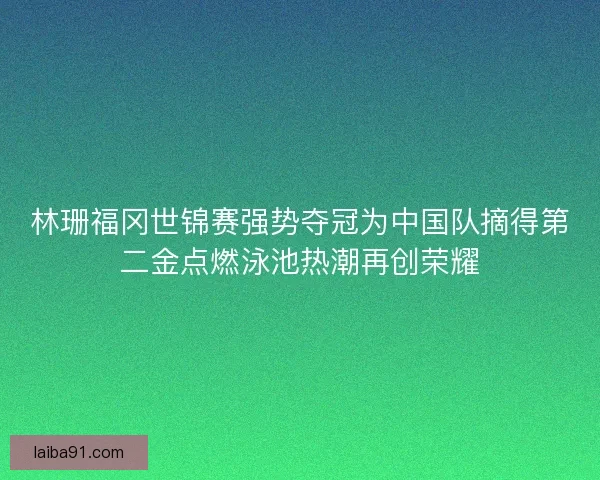 林珊福冈世锦赛强势夺冠为中国队摘得第二金点燃泳池热潮再创荣耀