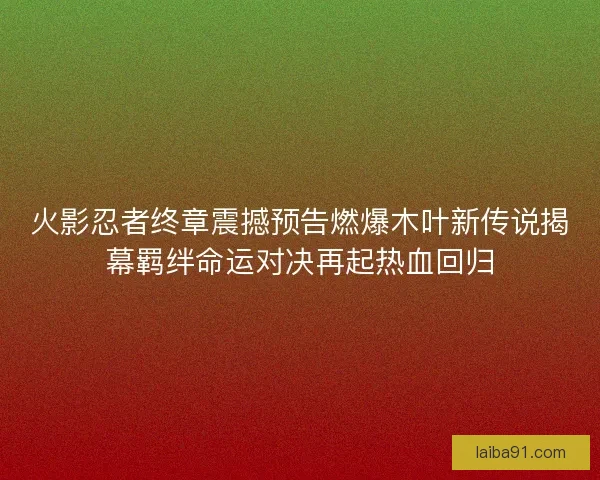 火影忍者终章震撼预告燃爆木叶新传说揭幕羁绊命运对决再起热血回归